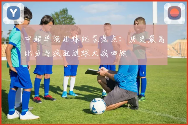中超单场进球纪录盘点：历史最高比分与疯狂进球大战回顾