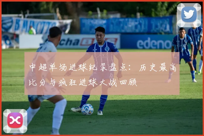 中超单场进球纪录盘点：历史最高比分与疯狂进球大战回顾