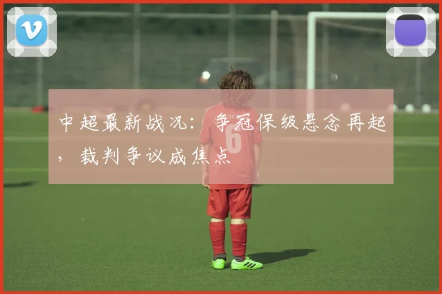 中超最新战况：争冠保级悬念再起，裁判争议成焦点